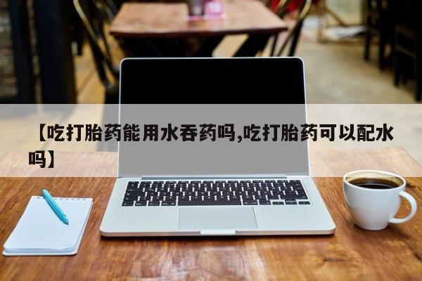 打胎药私人店购买微信【吃打胎药能用水吞药吗,吃打胎药可以配水吗】