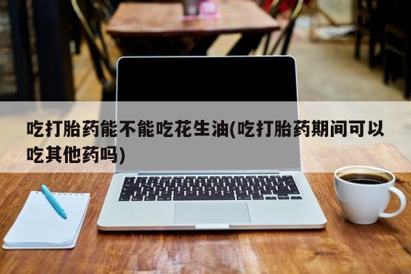 打胎药私人店购买微信吃打胎药能不能吃花生油(吃打胎药期间可以吃其他药吗)