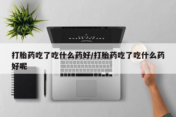 打胎药私人店购买微信打胎药吃了吃什么药好/打胎药吃了吃什么药好呢