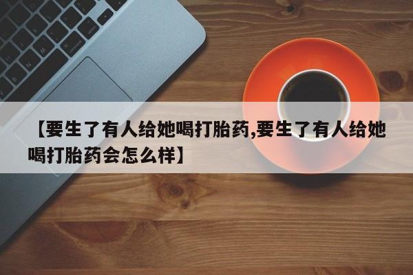 打胎药私人店购买微信【要生了有人给她喝打胎药,要生了有人给她喝打胎药会怎么样】