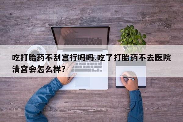 打胎药私人店购买微信吃打胎药不刮宫行吗吗.吃了打胎药不去医院清宫会怎么样？