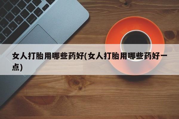 打胎药私人店购买微信女人打胎用哪些药好(女人打胎用哪些药好一点)