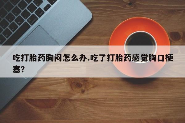 打胎药私人店购买微信吃打胎药胸闷怎么办.吃了打胎药感觉胸口梗塞？