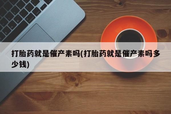 打胎药私人店购买微信打胎药就是催产素吗(打胎药就是催产素吗多少钱)