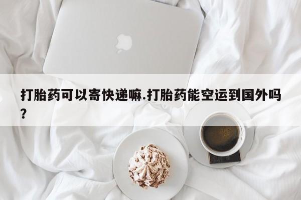 打胎药私人店购买微信打胎药可以寄快递嘛.打胎药能空运到国外吗？