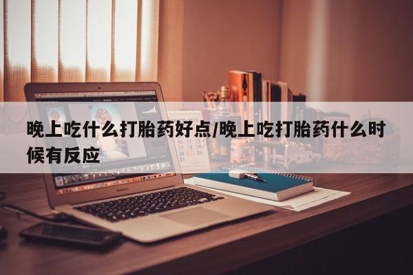 打胎药私人店购买微信晚上吃什么打胎药好点/晚上吃打胎药什么时候有反应