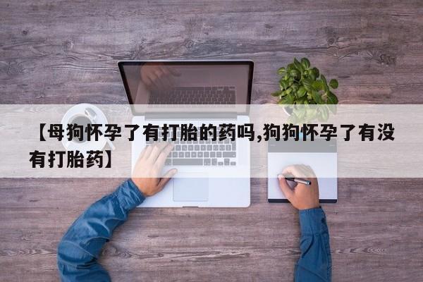 打胎药私人店购买微信【母狗怀孕了有打胎的药吗,狗狗怀孕了有没有打胎药】