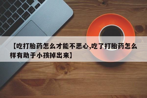 打胎药私人店购买微信【吃打胎药怎么才能不恶心,吃了打胎药怎么样有助于小孩掉出来】