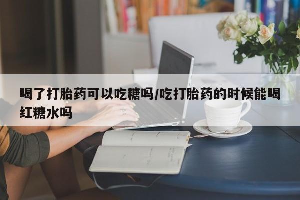 打胎药私人店购买微信喝了打胎药可以吃糖吗/吃打胎药的时候能喝红糖水吗