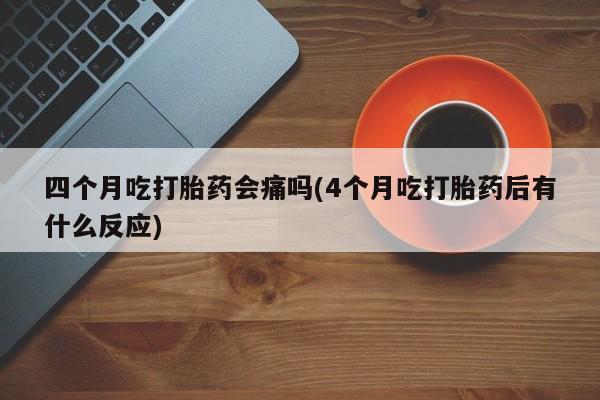 打胎药私人店购买微信四个月吃打胎药会痛吗(4个月吃打胎药后有什么反应)