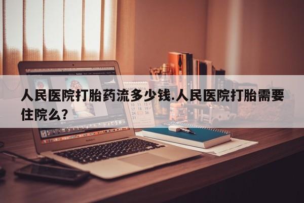 打胎药私人店购买微信人民医院打胎药流多少钱.人民医院打胎需要住院么？