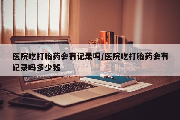 打胎药私人店购买微信医院吃打胎药会有记录吗/医院吃打胎药会有记录吗多少钱