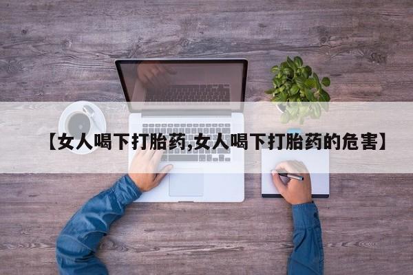 打胎药私人店购买微信【女人喝下打胎药,女人喝下打胎药的危害】