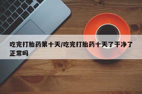打胎药私人店购买微信吃完打胎药第十天/吃完打胎药十天了干净了正常吗