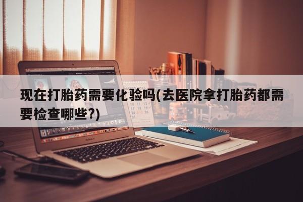 打胎药私人店购买微信现在打胎药需要化验吗(去医院拿打胎药都需要检查哪些?)