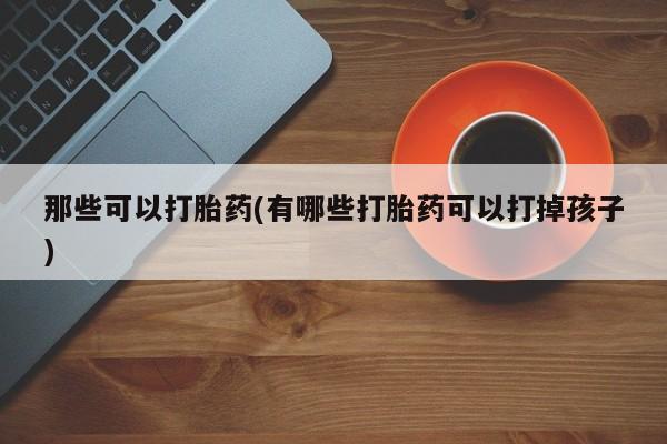 打胎药私人店购买微信那些可以打胎药(有哪些打胎药可以打掉孩子)