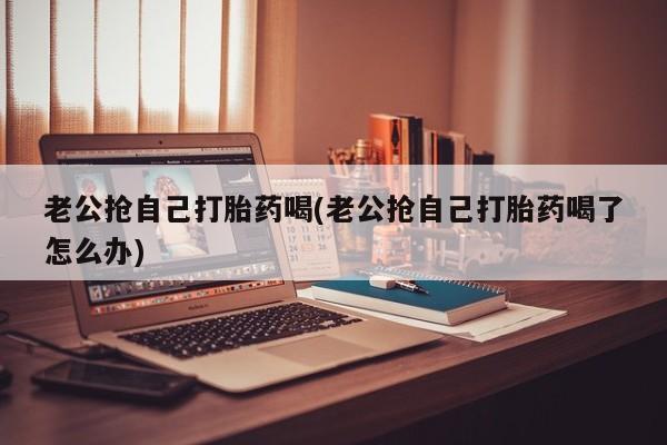 打胎药私人店购买微信老公抢自己打胎药喝(老公抢自己打胎药喝了怎么办)
