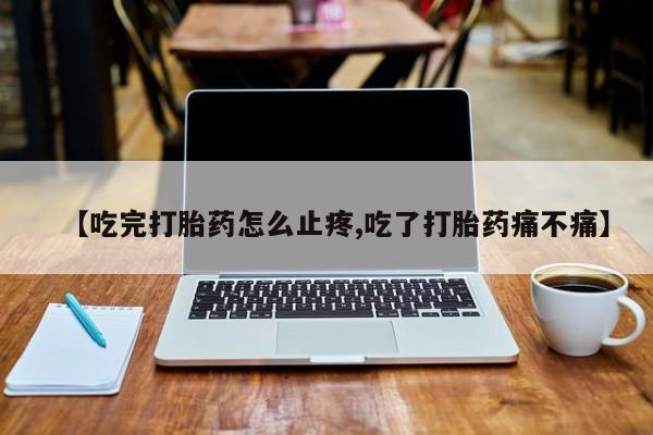 打胎药私人店购买微信【吃完打胎药怎么止疼,吃了打胎药痛不痛】