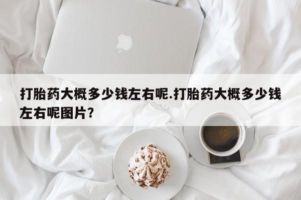 打胎药私人店购买微信打胎药大概多少钱左右呢.打胎药大概多少钱左右呢图片？