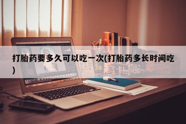 打胎药私人店购买微信打胎药要多久可以吃一次(打胎药多长时间吃)