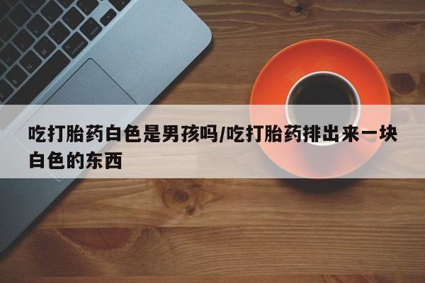 打胎药私人店购买微信吃打胎药白色是男孩吗/吃打胎药排出来一块白色的东西