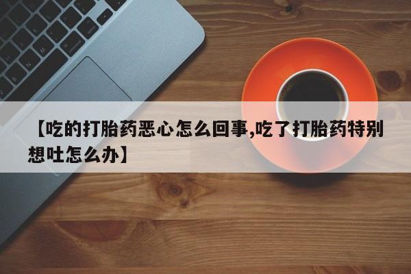 打胎药私人店购买微信【吃的打胎药恶心怎么回事,吃了打胎药特别想吐怎么办】
