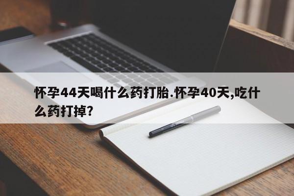 打胎药私人店购买微信怀孕44天喝什么药打胎.怀孕40天,吃什么药打掉？