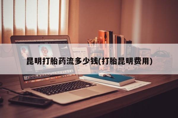 打胎药私人店购买微信昆明打胎药流多少钱(打胎昆明费用)