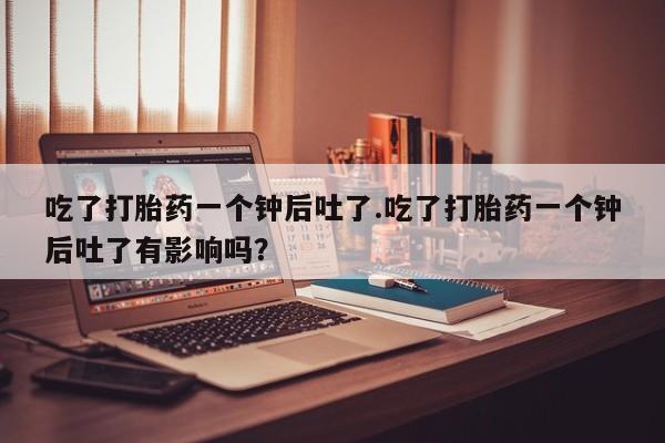 打胎药私人店购买微信吃了打胎药一个钟后吐了.吃了打胎药一个钟后吐了有影响吗？