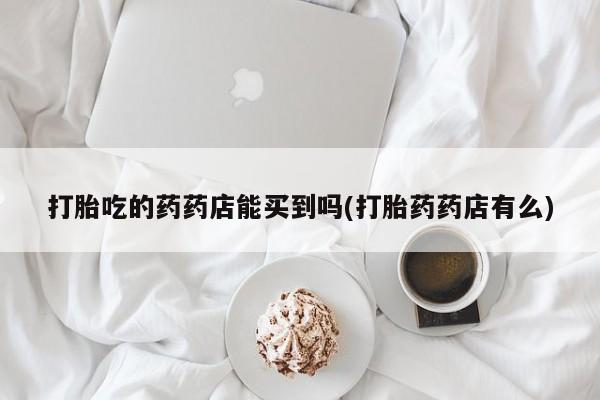 打胎药私人店购买微信打胎吃的药药店能买到吗(打胎药药店有么)