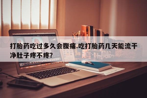 打胎药私人店购买微信打胎药吃过多久会腹痛.吃打胎药几天能流干净肚子疼不疼？