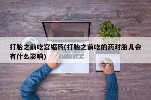 打胎药私人店购买微信打胎之前吃宫缩药(打胎之前吃的药对胎儿会有什么影响)