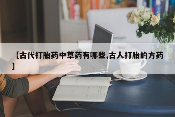 打胎药私人店购买微信【古代打胎药中草药有哪些,古人打胎的方药】