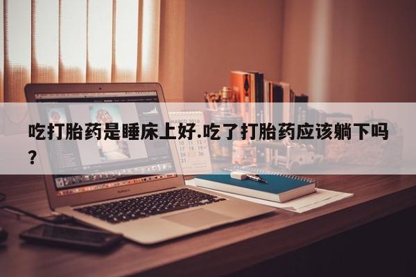 打胎药私人店购买微信吃打胎药是睡床上好.吃了打胎药应该躺下吗？