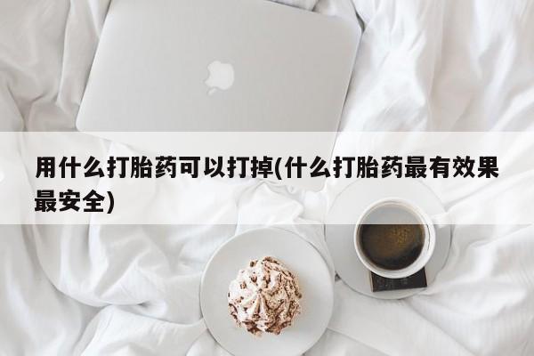 打胎药私人店购买微信用什么打胎药可以打掉(什么打胎药最有效果最安全)