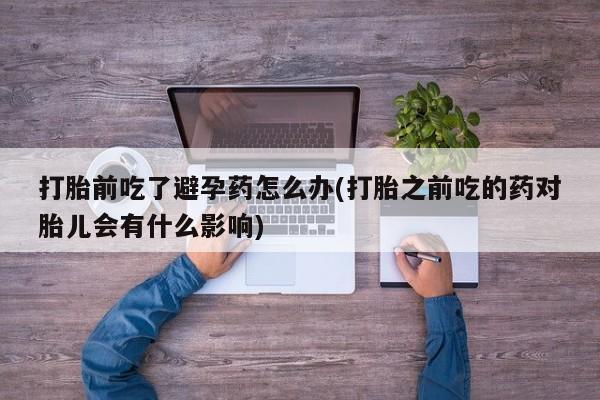 打胎药私人店购买微信打胎前吃了避孕药怎么办(打胎之前吃的药对胎儿会有什么影响)