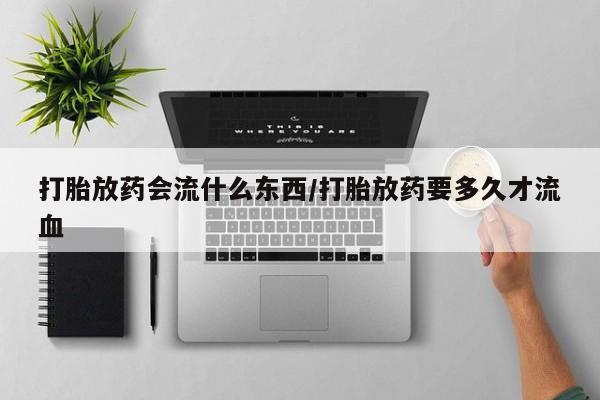 打胎药私人店购买微信打胎放药会流什么东西/打胎放药要多久才流血
