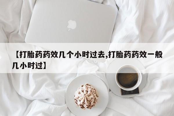 打胎药私人店购买微信【打胎药药效几个小时过去,打胎药药效一般几小时过】