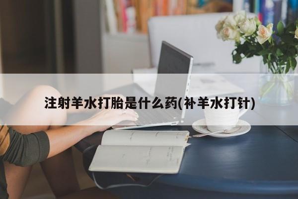 打胎药私人店购买微信注射羊水打胎是什么药(补羊水打针)