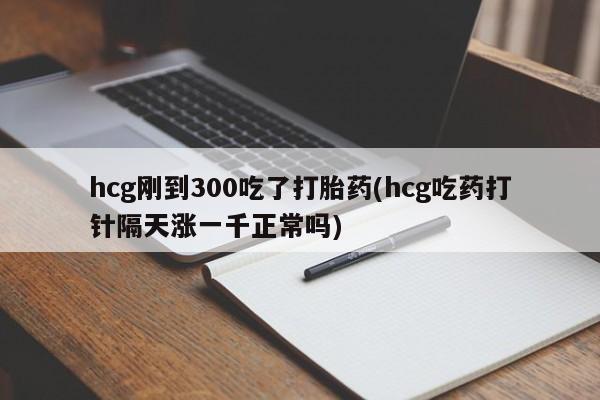 打胎药私人店购买微信hcg刚到300吃了打胎药(hcg吃药打针隔天涨一千正常吗)