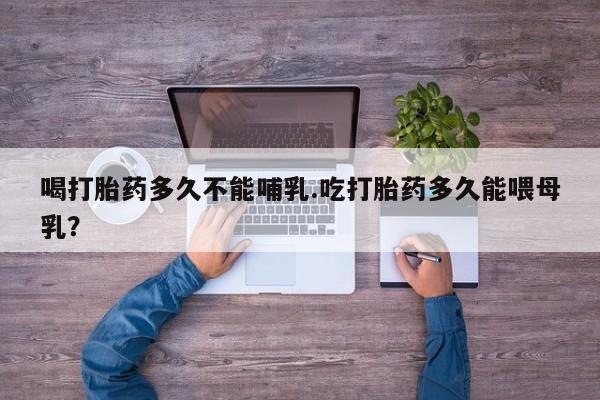 打胎药私人店购买微信喝打胎药多久不能哺乳.吃打胎药多久能喂母乳？