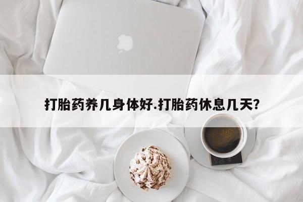 打胎药私人店购买微信打胎药养几身体好.打胎药休息几天？