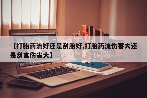 打胎药私人店购买微信【打胎药流好还是刮胎好,打胎药流伤害大还是刮宫伤害大】