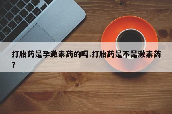 打胎药私人店购买微信打胎药是孕激素药的吗.打胎药是不是激素药？