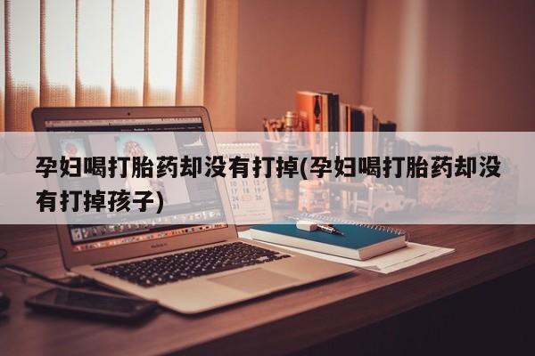打胎药私人店购买微信孕妇喝打胎药却没有打掉(孕妇喝打胎药却没有打掉孩子)