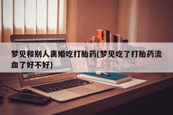 打胎药私人店购买微信梦见和别人离婚吃打胎药(梦见吃了打胎药流血了好不好)
