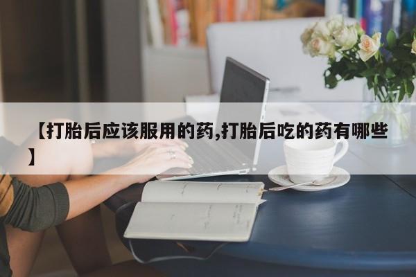 打胎药私人店购买微信【打胎后应该服用的药,打胎后吃的药有哪些】