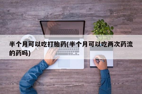 打胎药私人店购买微信半个月可以吃打胎药(半个月可以吃两次药流的药吗)