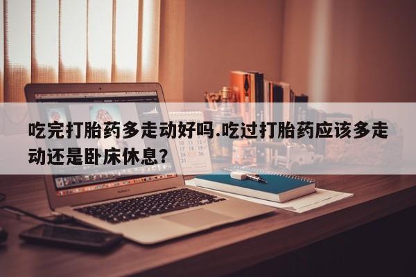 打胎药私人店购买微信吃完打胎药多走动好吗.吃过打胎药应该多走动还是卧床休息？