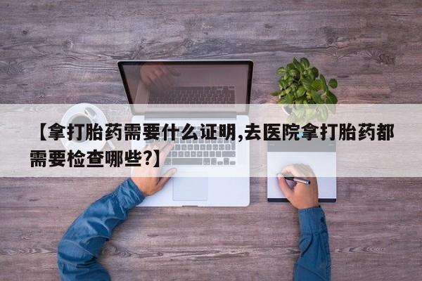 打胎药私人店购买微信【拿打胎药需要什么证明,去医院拿打胎药都需要检查哪些?】